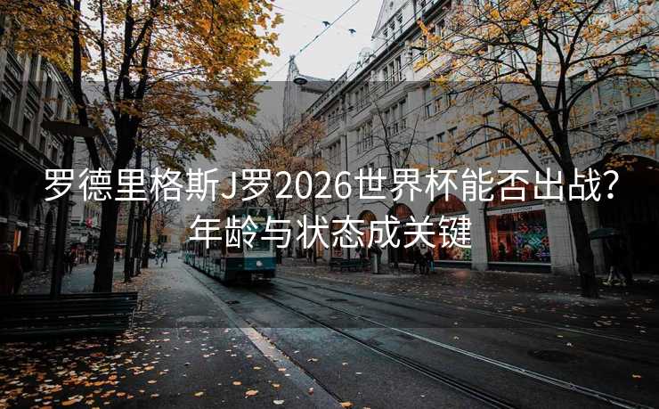 罗德里格斯J罗2026世界杯能否出战？年龄与状态成关键