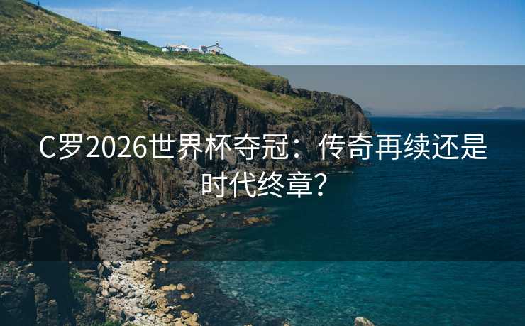 C罗2026世界杯夺冠：传奇再续还是时代终章？