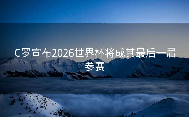 C罗宣布2026世界杯将成其最后一届参赛