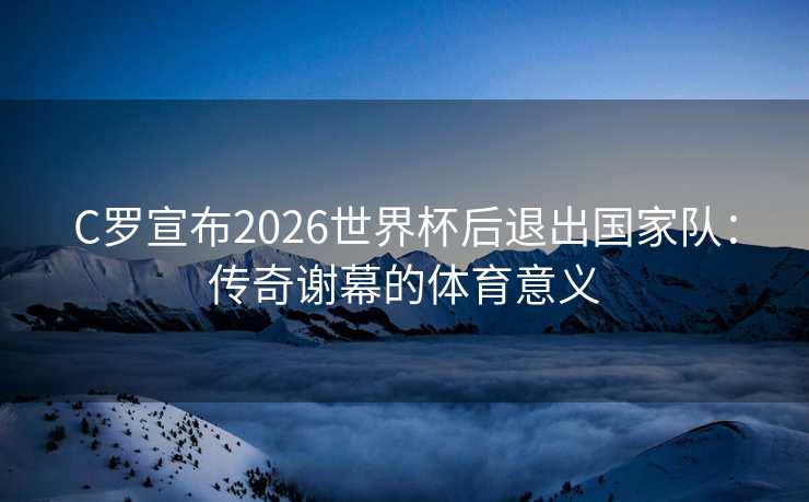 C罗宣布2026世界杯后退出国家队：传奇谢幕的体育意义