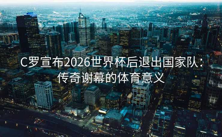 C罗宣布2026世界杯后退出国家队:传奇谢幕的体育意义 C罗宣布2026世界杯后退出国家队:传奇谢幕的体育意义