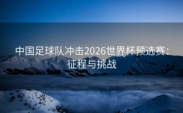 中国足球队冲击2026世界杯预选赛：征程与挑战