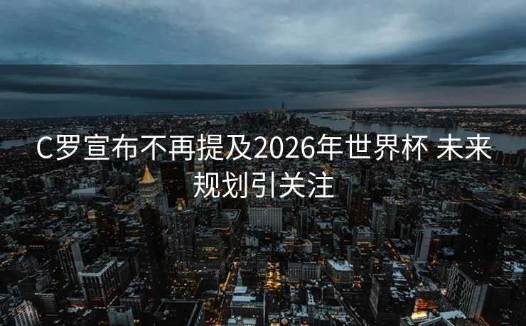 C罗宣布不再提及2026年世界杯 未来规划引关注