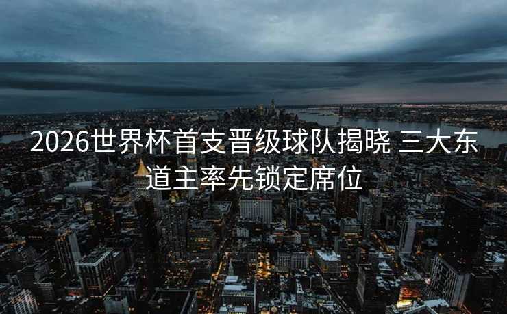 2026世界杯首支晋级球队揭晓 三大东道主率先锁定席位