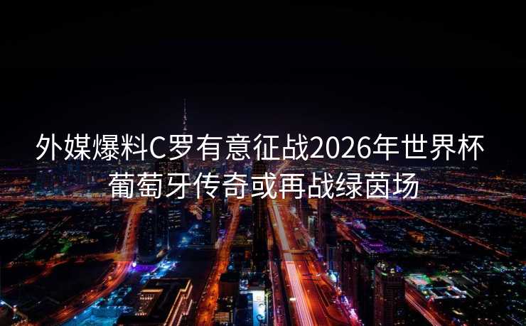 外媒爆料C罗有意征战2026年世界杯 葡萄牙传奇或再战绿茵场