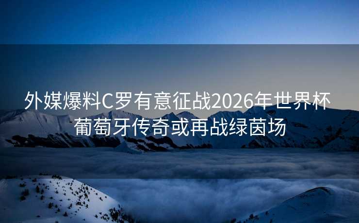 外媒爆料C罗有意征战2026年世界杯 葡萄牙传奇或再战绿茵场