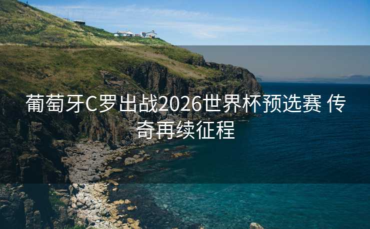 葡萄牙C罗出战2026世界杯预选赛 传奇再续征程