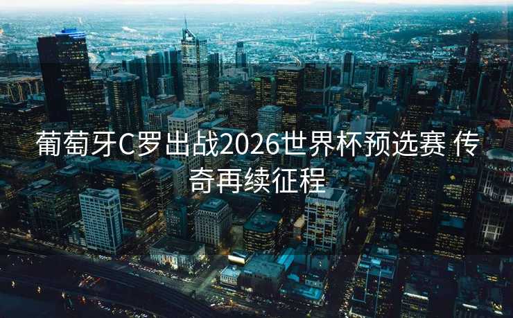 葡萄牙C罗出战2026世界杯预选赛 传奇再续征程